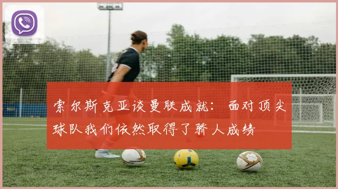 索尔斯克亚谈曼联成就：面对顶尖球队我们依然取得了骄人成绩