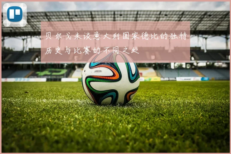 贝尔戈米谈意大利国家德比的独特历史与比赛的不同之处