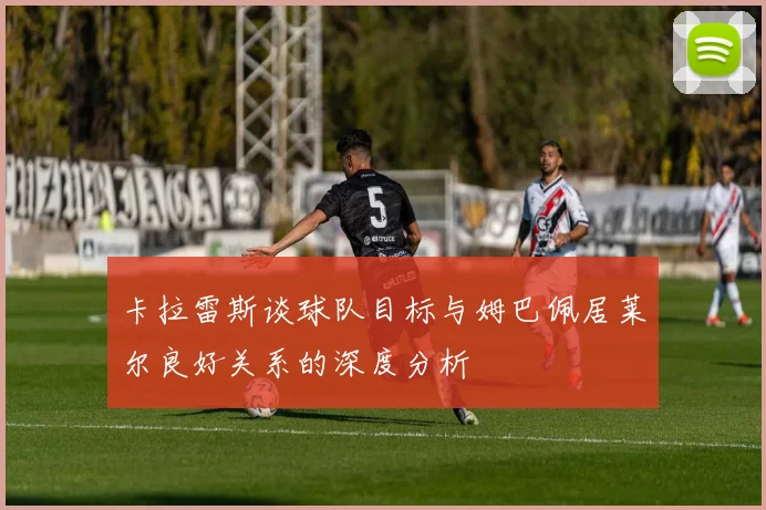 卡拉雷斯谈球队目标与姆巴佩居莱尔良好关系的深度分析
