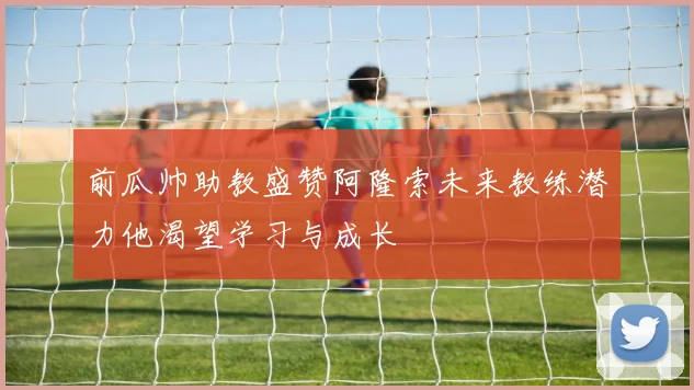 前瓜帅助教盛赞阿隆索未来教练潜力他渴望学习与成长
