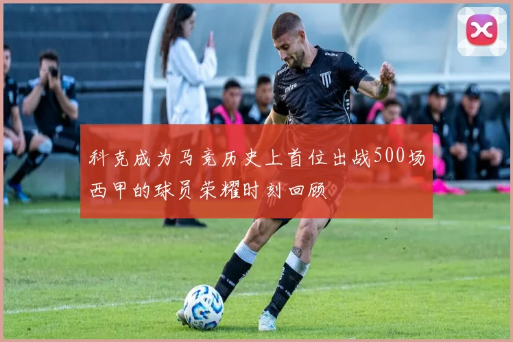 科克成为马竞历史上首位出战500场西甲的球员荣耀时刻回顾