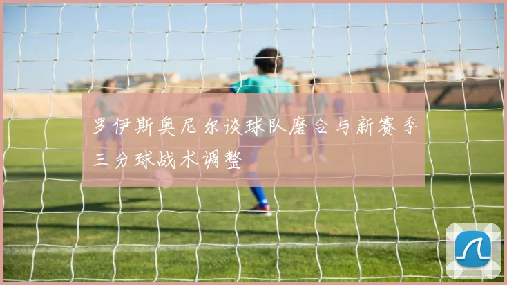罗伊斯奥尼尔谈球队磨合与新赛季三分球战术调整