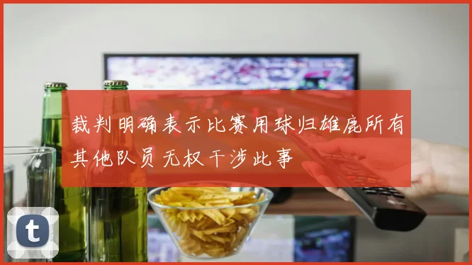 裁判明确表示比赛用球归雄鹿所有其他队员无权干涉此事