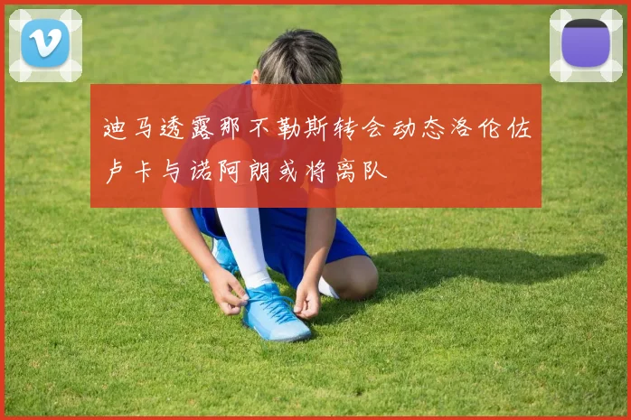 迪马透露那不勒斯转会动态洛伦佐卢卡与诺阿朗或将离队