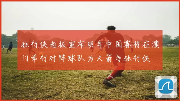独行侠老板宣布明年中国赛将在澳门举行对阵球队为火箭与独行侠