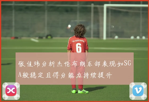张佳玮分析杰伦布朗东部表现如SGA般稳定且得分能力持续提升