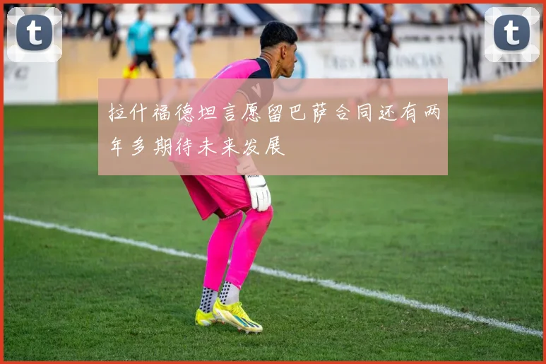 拉什福德坦言愿留巴萨合同还有两年多期待未来发展