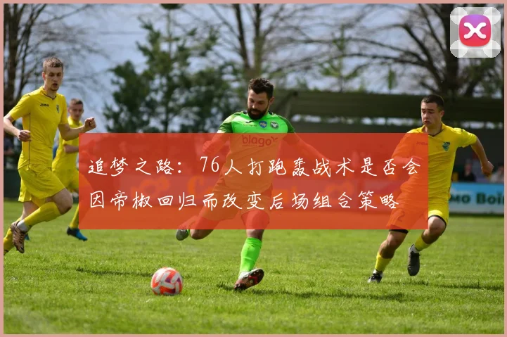 追梦之路：76人打跑轰战术是否会因帝椒回归而改变后场组合策略