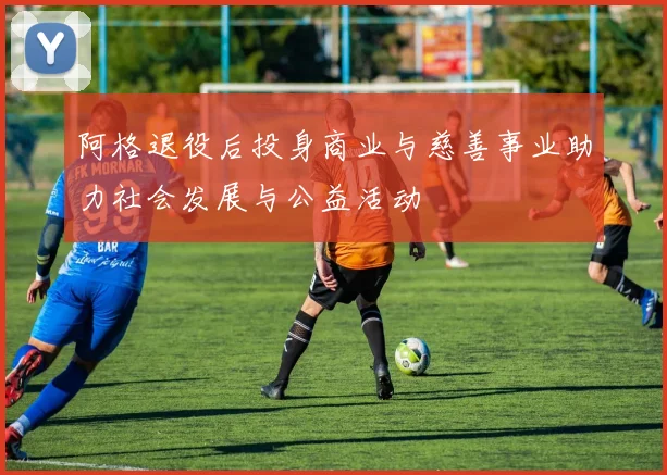 阿格退役后投身商业与慈善事业助力社会发展与公益活动