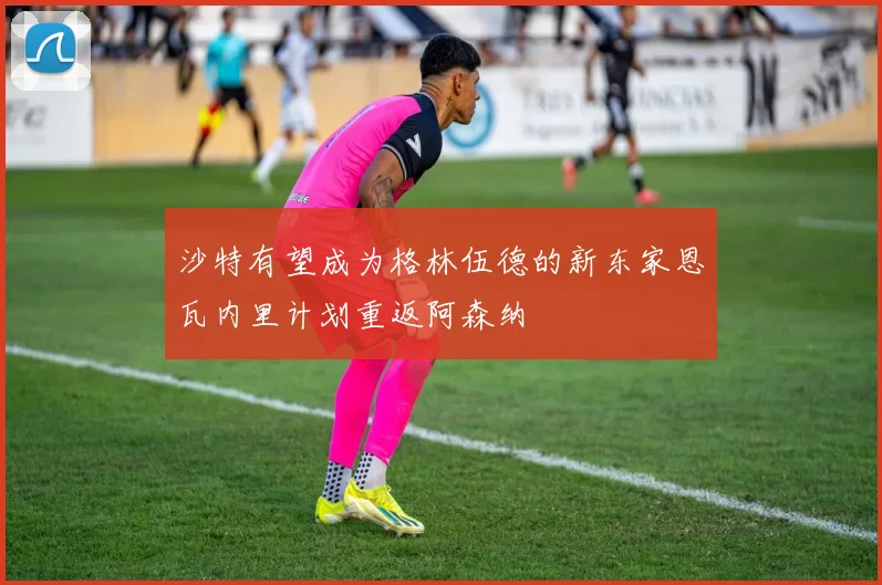 沙特有望成为格林伍德的新东家恩瓦内里计划重返阿森纳