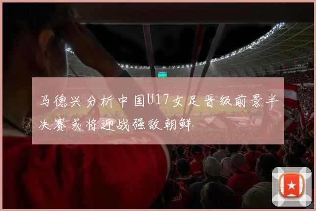 马德兴分析中国U17女足晋级前景半决赛或将迎战强敌朝鲜