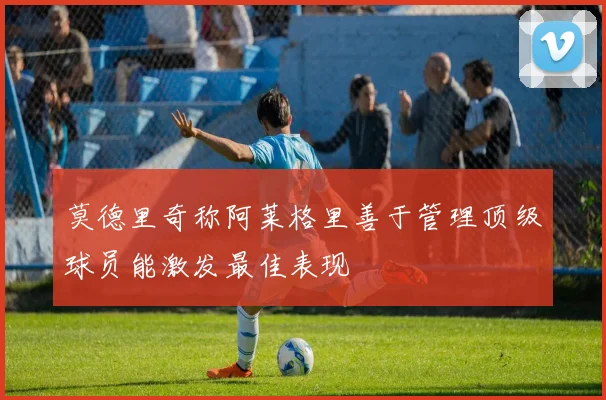 莫德里奇称阿莱格里善于管理顶级球员能激发最佳表现