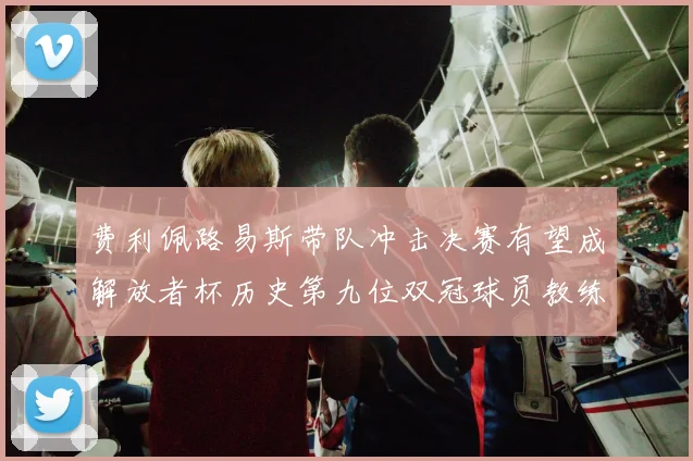 费利佩路易斯带队冲击决赛有望成解放者杯历史第九位双冠球员教练