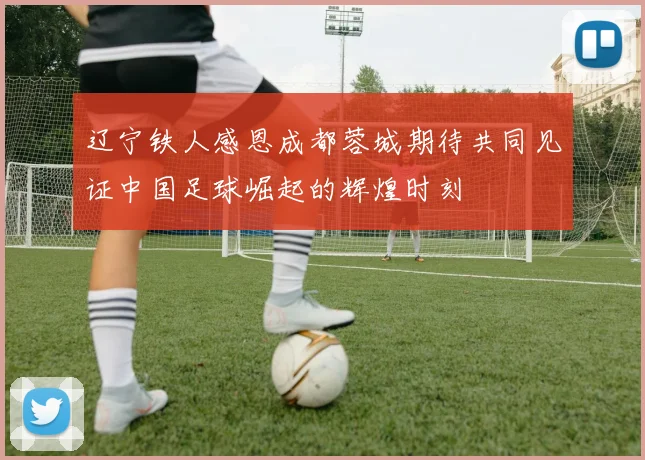 辽宁铁人感恩成都蓉城期待共同见证中国足球崛起的辉煌时刻
