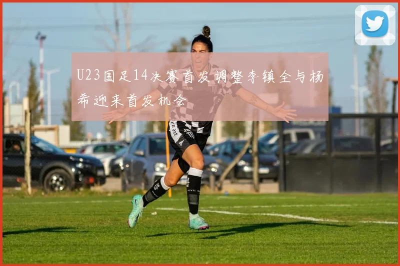 U23国足14决赛首发调整李镇全与杨希迎来首发机会