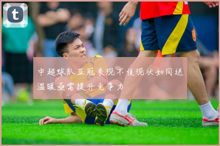 中超球队亚冠表现不佳现状如同送温暖亟需提升竞争力