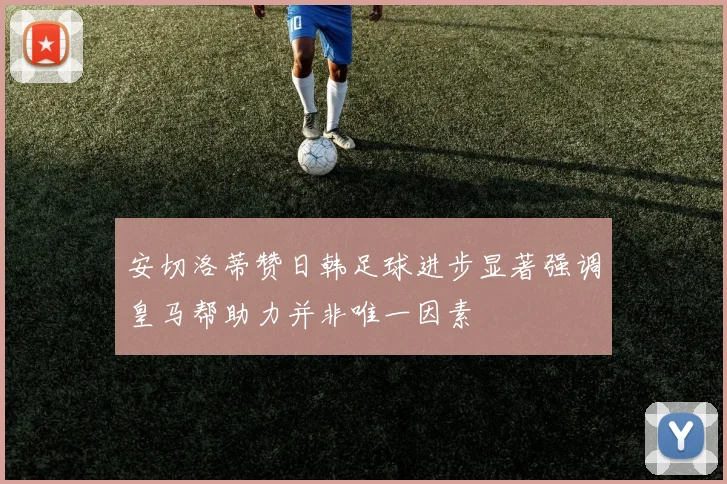 安切洛蒂赞日韩足球进步显著强调皇马帮助力并非唯一因素