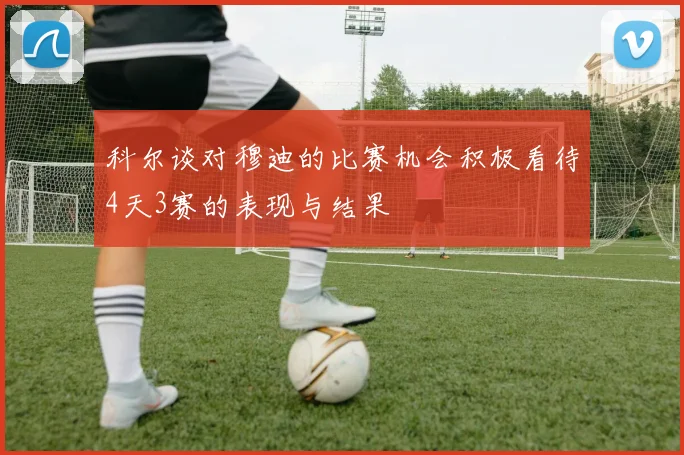 科尔谈对穆迪的比赛机会积极看待4天3赛的表现与结果