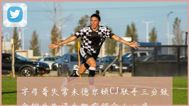 字母哥失常米德尔顿CJ联手三分致命雄鹿失误自毁前程令人心痛