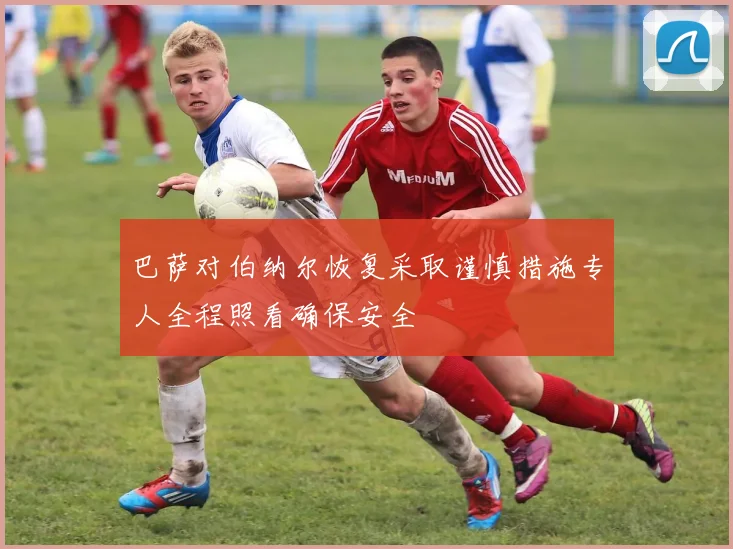 巴萨对伯纳尔恢复采取谨慎措施专人全程照看确保安全