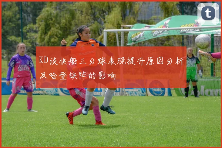 KD谈快船三分球表现提升原因分析及哈登缺阵的影响