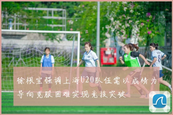 徐根宝强调上海U20队伍需以成绩为导向克服困难实现竞技突破