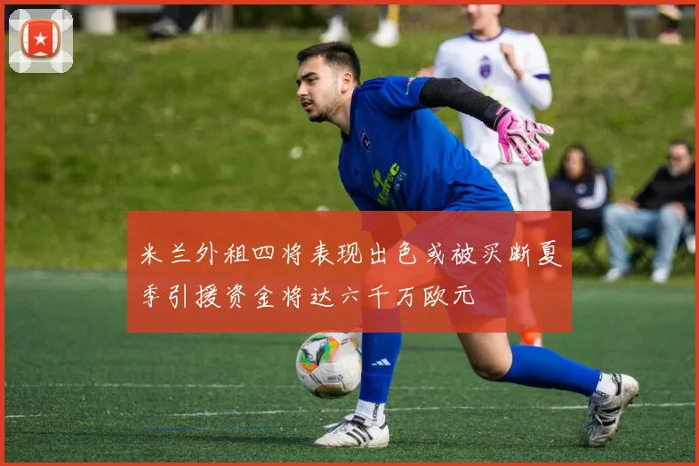米兰外租四将表现出色或被买断夏季引援资金将达六千万欧元