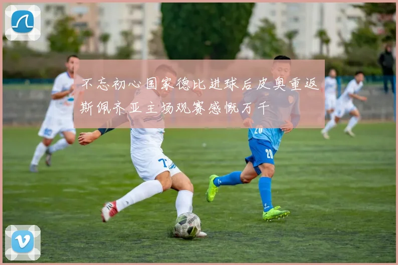 不忘初心国家德比进球后皮奥重返斯佩齐亚主场观赛感慨万千