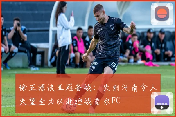 徐正源谈亚冠备战：失利河南令人失望全力以赴迎战首尔FC