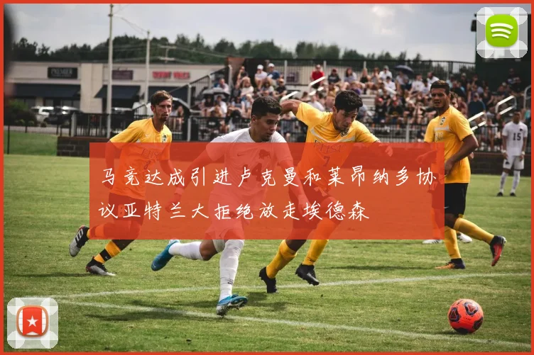 马竞达成引进卢克曼和莱昂纳多协议亚特兰大拒绝放走埃德森
