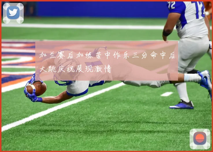 加兰赛后加练苦中作乐三分命中后大跳庆祝展现激情