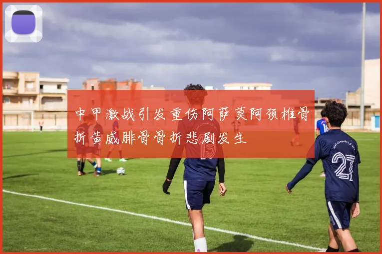 中甲激战引发重伤阿萨莫阿颈椎骨折黄威腓骨骨折悲剧发生