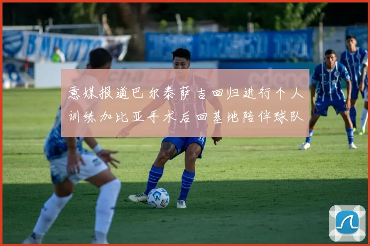 意媒报道巴尔泰萨吉回归进行个人训练加比亚手术后回基地陪伴球队恢复状态