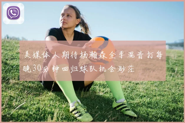 美媒体人期待杨瀚森全季混音打每晚30分钟回归球队机会渺茫