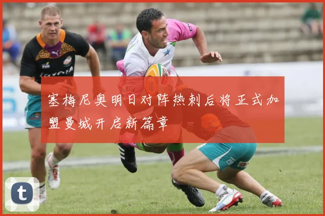 塞梅尼奥明日对阵热刺后将正式加盟曼城开启新篇章