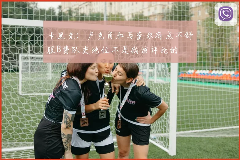 卡里克：卢克肖和马奎尔有点不舒服B费队史地位不是我该评论的