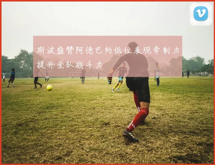 斯波盛赞阿德巴约低位表现牵制力提升全队战斗力