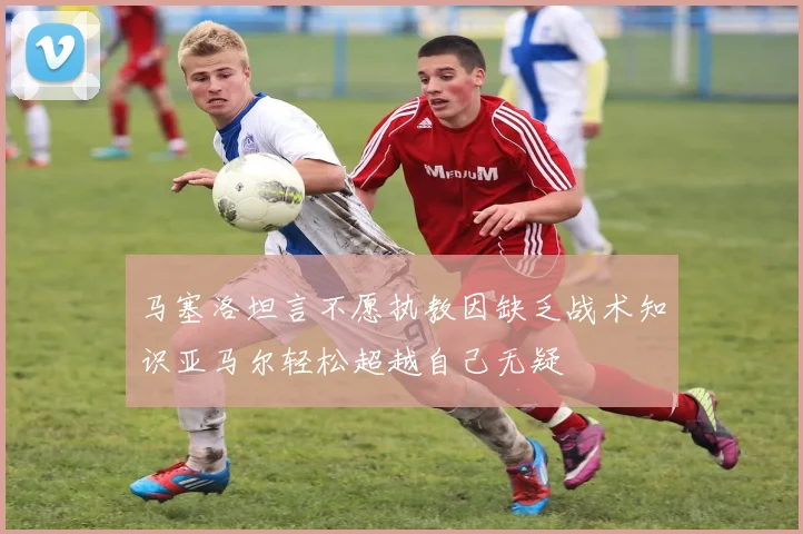 马塞洛坦言不愿执教因缺乏战术知识亚马尔轻松超越自己无疑