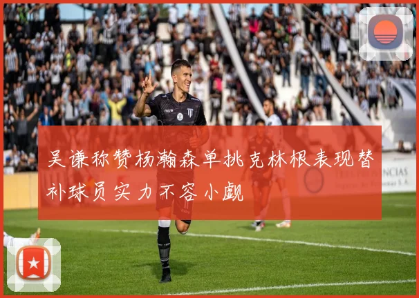 吴谦称赞杨瀚森单挑克林根表现替补球员实力不容小觑