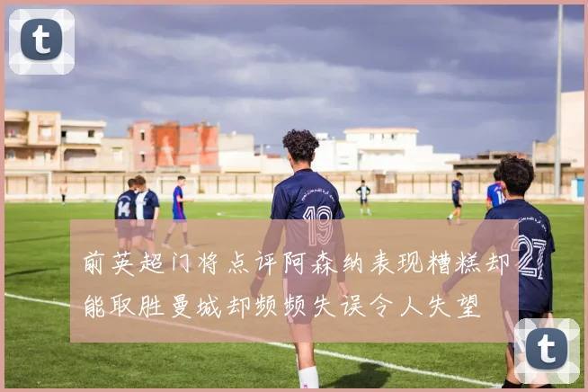 前英超门将点评阿森纳表现糟糕却能取胜曼城却频频失误令人失望