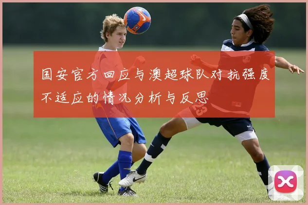 国安官方回应与澳超球队对抗强度不适应的情况分析与反思