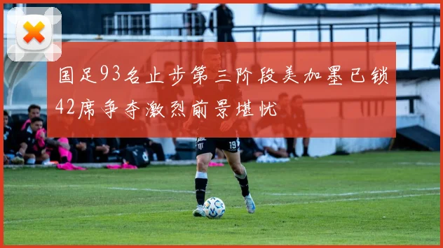 国足93名止步第三阶段美加墨已锁42席争夺激烈前景堪忧